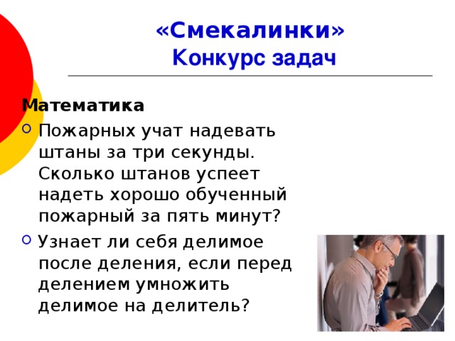 «Смекалинки»   Конкурс задач Математика Пожарных учат надевать штаны за три секунды. Сколько штанов успеет надеть хорошо обученный пожарный за пять минут? Узнает ли себя делимое после деления, если перед делением умножить делимое на делитель?   