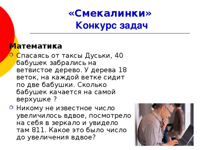 «Смекалинки»   Конкурс задач Математика Спасаясь от таксы Дуськи, 40 бабушек забрались на ветвистое дерево. У дерева 18 веток, на каждой ветке сидит по две бабушки. Сколько бабушек качается на самой верхушке ? Никому не известное число увеличилось вдвое, посмотрело на себя в зеркало и увидело там 811. Какое это было число до увеличения вдвое?  