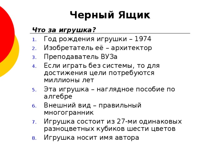 Черный Ящик Что за игрушка? Год рождения игрушки – 1974 Изобретатель её – архитектор Преподаватель ВУЗа Если играть без системы, то для достижения цели потребуются миллионы лет Эта игрушка – наглядное пособие по алгебре Внешний вид – правильный многогранник Игрушка состоит из 27-ми одинаковых разноцветных кубиков шести цветов Игрушка носит имя автора 