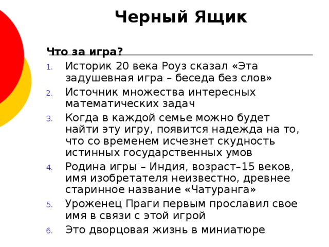 Черный Ящик Что за игра? Историк 20 века Роуз сказал «Эта задушевная игра – беседа без слов» Источник множества интересных математических задач Когда в каждой семье можно будет найти эту игру, появится надежда на то, что со временем исчезнет скудность истинных государственных умов Родина игры – Индия, возраст–15 веков, имя изобретателя неизвестно, древнее старинное название «Чатуранга» Уроженец Праги первым прославил свое имя в связи с этой игрой Это дворцовая жизнь в миниатюре 