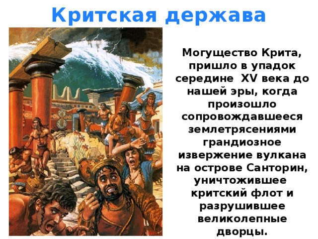 Критская держава Могущество Крита, пришло в упадок середине XV века до нашей эры, когда произошло сопровождавшееся землетрясениями грандиозное извержение вулкана на острове Cанторин, уничтожившее критский флот и разрушившее великолепные дворцы. 