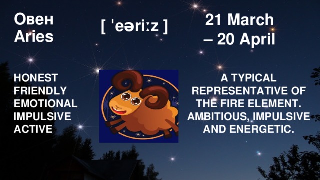 21 March  – 20 April Овен  Aries [ ˈeəriːz ] HONEST  FRIENDLY A TYPICAL REPRESENTATIVE OF THE FIRE ELEMENT. AMBITIOUS, IMPULSIVE AND ENERGETIC. EMOTIONAL IMPULSIVE ACTIVE 