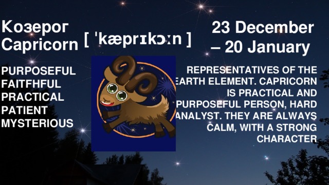 23 December – 20 January         Козерог  Capricorn        [ ˈkæprɪkɔːn ] PURPOSEFUL REPRESENTATIVES OF THE EARTH ELEMENT. CAPRICORN IS PRACTICAL AND PURPOSEFUL PERSON, HARD ANALYST. THEY ARE ALWAYS CALM, WITH A STRONG CHARACTER FAITFHFUL PRACTICAL PATIENT MYSTERIOUS 