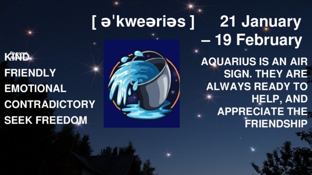 [ əˈkweəriəs ]  21 January – 19 February Водолей  Aquarius        KIND FRIENDLY EMOTIONAL CONTRADICTORY SEEK FREEDOM AQUARIUS IS AN AIR SIGN. THEY ARE ALWAYS READY TO HELP, AND APPRECIATE THE FRIENDSHIP 