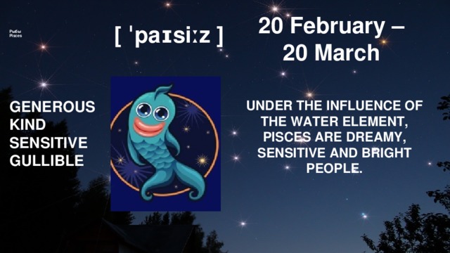 20 February –      Рыбы  Pisces       20 March [ ˈpaɪsiːz ] GENEROUS UNDER THE INFLUENCE OF THE WATER ELEMENT, PISCES ARE DREAMY, SENSITIVE AND BRIGHT PEOPLE. KIND SENSITIVE GULLIBLE 