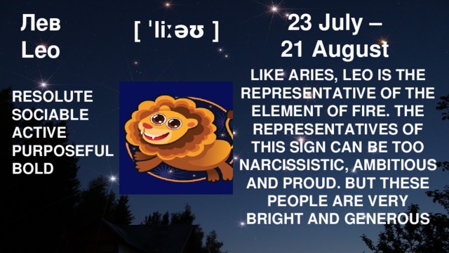 Лев  Leo 23 July – 21 August [ ˈliːəʊ ] LIKE ARIES, LEO IS THE REPRESENTATIVE OF THE ELEMENT OF FIRE. THE REPRESENTATIVES OF THIS SIGN CAN BE TOO NARCISSISTIC, AMBITIOUS AND PROUD. BUT THESE PEOPLE ARE VERY BRIGHT AND GENEROUS RESOLUTE SOCIABLE ACTIVE PURPOSEFUL BOLD 