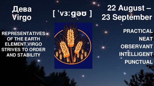  22 August – 23 September Дева  Virgo [ ˈvɜːɡəʊ ] PRACTICAL NEAT OBSERVANT INTELLIGENT PUNCTUAL REPRESENTATIVES OF THE EARTH ELEMENT,VIRGO STRIVES TO ORDER AND STABILITY 