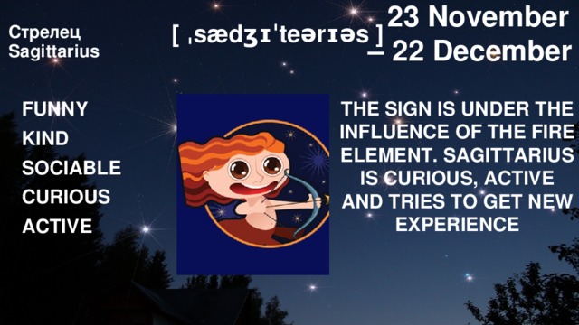  23 November – 22 December [ ˌsædʒɪˈteərɪəs ] Стрелец  Sagittarius   THE SIGN IS UNDER THE INFLUENCE OF THE FIRE ELEMENT. SAGITTARIUS IS CURIOUS, ACTIVE AND TRIES TO GET NEW EXPERIENCE FUNNY KIND SOCIABLE CURIOUS ACTIVE 