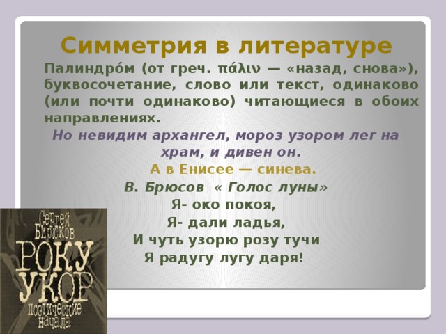 Симметрия в литературе   Палиндро́м (от греч. πάλιν — «назад, снова»), буквосочетание, слово или текст, одинаково (или почти одинаково) читающиеся в обоих направлениях. Но невидим архангел, мороз узором лег на храм, и дивен он.  А в Енисее — синева. В. Брюсов « Голос луны» Я- око покоя, Я- дали ладья, И чуть узорю розу тучи Я радугу лугу даря!  