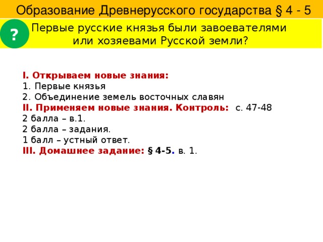  Образование Древнерусского государства § 4 - 5 Первые русские князья были завоевателями ? или хозяевами Русской земли? I. Открываем новые знания: Первые князья Объединение земель восточных славян II. Применяем новые знания. Контроль: с. 47-48 2 балла – в.1. 2 балла – задания. 1 балл – устный ответ. III. Домашнее задание: § 4-5 . в. 1. 