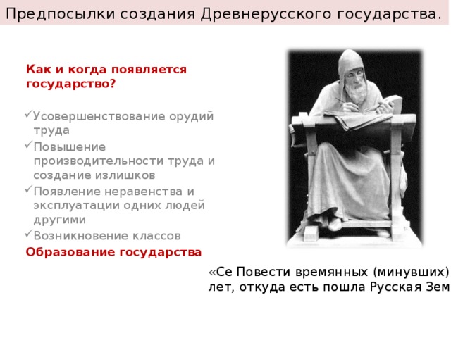 Предпосылки создания Древнерусского государства.  Как и когда появляется государство?  Усовершенствование орудий труда Повышение производительности труда и создание излишков Появление неравенства и эксплуатации одних людей другими Возникновение классов Образование государства «Се Повести времянных (минувших) лет, откуда есть пошла Русская Земля» 