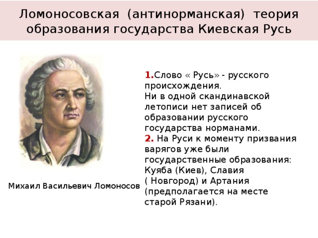 Ломоносовская (антинорманская) теория образования государства Киевская Русь 1. Слово « Русь» - русского происхождения. Ни в одной скандинавской летописи нет записей об образовании русского государства норманами. 2. На Руси к моменту призвания варягов уже были государственные образования: Куяба (Киев), Славия ( Новгород) и Артания (предполагается на месте старой Рязани). Михаил Васильевич Ломоносов 