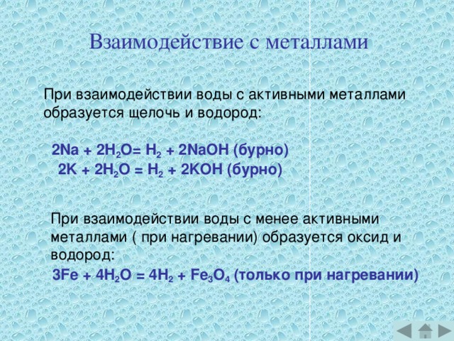 Взаимодействие с металлами При взаимодействии воды с активными металлами образуется щелочь и водород: 2Na + 2H 2 О= H 2 + 2NaOH (бурно) 2K + 2H 2 О = H 2 + 2KOH (бурно)  При взаимодействии воды с менее активными металлами ( при нагревании) образуется оксид и водород: 3Fe + 4H 2 О = 4H 2 + Fe 3 О 4 (только при нагревании)  