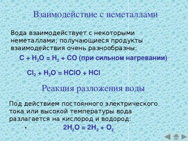 Взаимодействие с неметаллами Вода взаимодействует с некоторыми неметаллами; получающиеся продукты взаимодействия очень разнообразны: C + H 2 О = H 2 + CO (при сильном нагревании)   Cl 2 + H 2 О = HClO + HCl Реакция разложения воды Под действием постоянного электрического тока или высокой температуры вода разлагается на кислород и водород: 2Н 2 О = 2Н 2 + О 2  