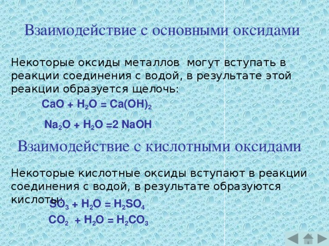 Взаимодействие с основными оксидами Некоторые оксиды металлов могут вступать в реакции соединения с водой, в результате этой реакции образуется щелочь:         СаО + Н 2 О = Са(ОН) 2 Na 2 O + H 2 O =2 NaOH Взаимодействие с кислотными оксидами Некоторые кислотные оксиды вступают в реакции соединения с водой, в результате образуются кислоты: SO 3 + H 2 O = H 2 SO 4 CO 2 + H 2 O = H 2 CO 3 