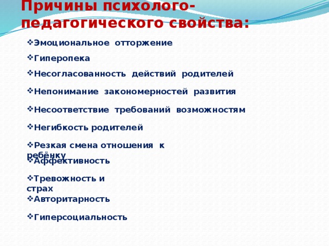 Причины психолого-педагогического свойства: Эмоциональное отторжение Гиперопека Несогласованность действий родителей Непонимание закономерностей развития Несоответствие требований возможностям Негибкость родителей Резкая смена отношения к ребёнку Аффективность Тревожность и страх Авторитарность Гиперсоциальность 