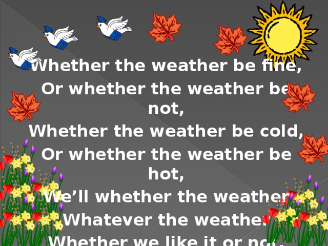 Whether the weather be fine, Or whether the weather be not, Whether the weather be cold, Or whether the weather be hot, We’ll whether the weather Whatever the weather Whether we like it or not. 