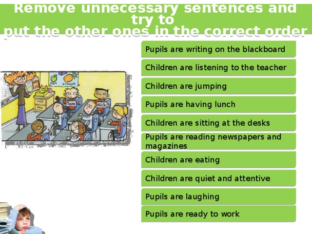 Remove unnecessary sentences and try to put the other ones in the correct order Pupils are writing on the blackboard Children are listening to the teacher Children are jumping Pupils are having lunch Children are sitting at the desks Pupils are reading newspapers and magazines Children are eating Children are quiet and attentive Pupils are laughing Pupils are ready to work 