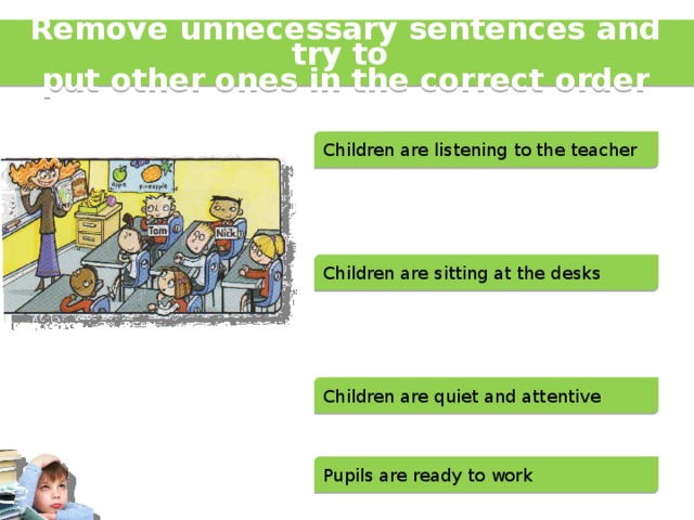 Remove unnecessary sentences and try to put other ones in the correct order Children are listening to the teacher Children are sitting at the desks Children are quiet and attentive Pupils are ready to work 
