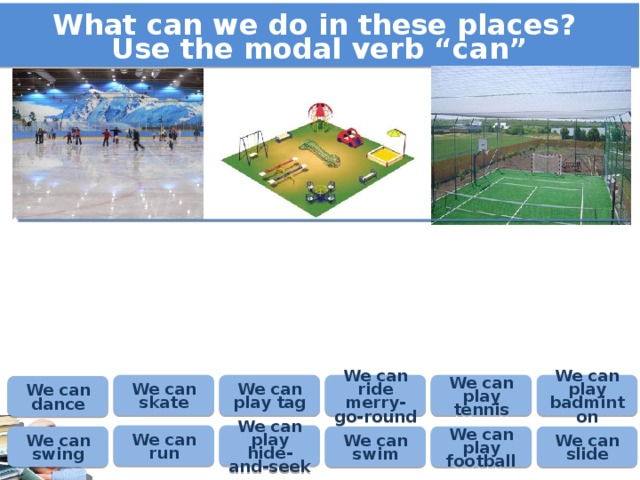 What can we do in these places? Use the modal verb “can” We can ride merry-go-round We can play badminton We can skate We can play tag We can play tennis We can dance We can play hide-and-seek We can run We can swim We can play football We can slide We can swing 