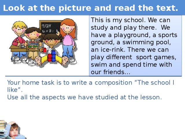 Look at the picture and read the text. This is my school. We can study and play there. We have a playground, a sports ground, a swimming pool, an ice-rink. There we can play different sport games, swim and spend time with our friends… Your home task is to write a composition “The school I like”. Use all the aspects we have studied at the lesson.  