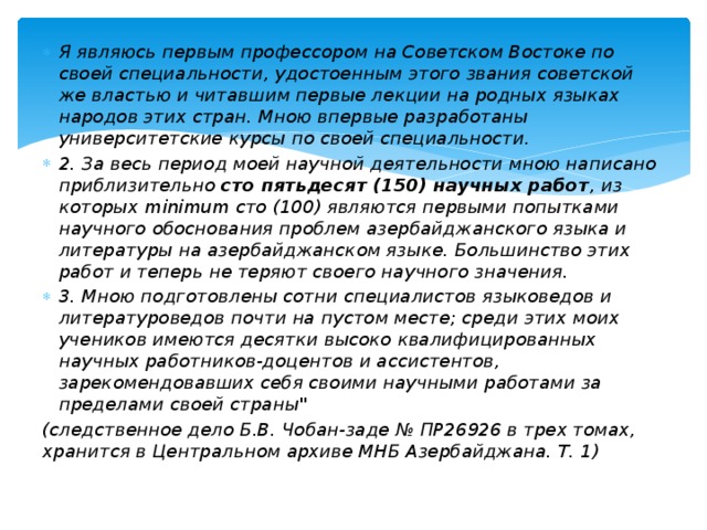 Я являюсь первым профессором на Советском Востоке по своей специальности, удостоенным этого звания советской же властью и читавшим первые лекции на родных языках народов этих стран. Мною впервые разработаны университетские курсы по своей специальности. 2. За весь период моей научной деятельности мною написано приблизительно сто пятьдесят (150) научных работ , из которых minimum сто (100) являются первыми попытками научного обоснования проблем азербайджанского языка и литературы на азербайджанском языке. Большинство этих работ и теперь не теряют своего научного значения. 3. Мною подготовлены сотни специалистов языковедов и литературоведов почти на пустом месте; среди этих моих учеников имеются десятки высоко квалифицированных научных работников-доцентов и ассистентов, зарекомендовавших себя своими научными работами за пределами своей страны