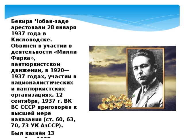 Бекира Чобан-заде арестовали 28 января 1937 года в Кисловодске. Обвинён в участии в деятельности «Милли Фирка», пантюркистском движении, в 1920—1937 годах, участии в националистических и пантюркистских организациях. 12 сентября, 1937 г. ВК ВС СССР приговорён к высшей мере наказания (ст. 60, 63, 70, 73 УК АзССР). Был казнён 13 октября 1937 года. 