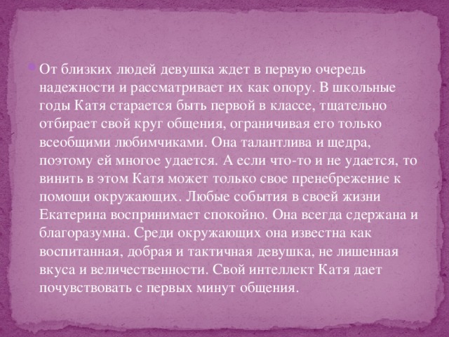 От близких людей девушка ждет в первую очередь надежности и рассматривает их как опору. В школьные годы Катя старается быть первой в классе, тщательно отбирает свой круг общения, ограничивая его только всеобщими любимчиками. Она талантлива и щедра, поэтому ей многое удается. А если что-то и не удается, то винить в этом Катя может только свое пренебрежение к помощи окружающих. Любые события в своей жизни Екатерина воспринимает спокойно. Она всегда сдержана и благоразумна. Среди окружающих она известна как воспитанная, добрая и тактичная девушка, не лишенная вкуса и величественности. Свой интеллект Катя дает почувствовать с первых минут общения. 