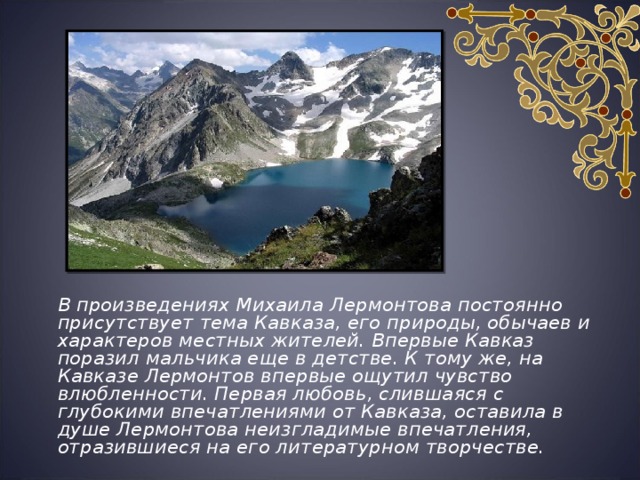  В произведениях Михаила Лермонтова постоянно присутствует тема Кавказа, его природы, обычаев и характеров местных жителей. Впервые Кавказ поразил мальчика еще в детстве. К тому же, на Кавказе Лермонтов впервые ощутил чувство влюбленности. Первая любовь, слившаяся с глубокими впечатлениями от Кавказа, оставила в душе Лермонтова неизгладимые впечатления, отразившиеся на его литературном творчестве.  
