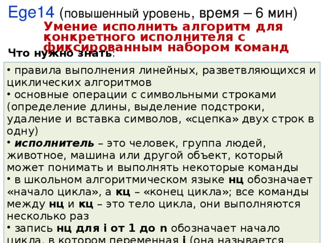 Ege14 ( повышенный уровень , время – 6 мин) Умение исполнить алгоритм для конкретного исполнителя с фиксированным набором команд Что нужно знать :  правила выполнения линейных, разветвляющихся и циклических алгоритмов  основные операции с символьными строками (определение длины, выделение подстроки, удаление и вставка символов, «сцепка» двух строк в одну)  исполнитель – это человек, группа людей, животное, машина или другой объект, который может понимать и выполнять некоторые команды  в школьном алгоритмическом языке нц обозначает «начало цикла», а кц – «конец цикла»; все команды между нц и кц – это тело цикла, они выполняются несколько раз  запись нц для i от 1 до n обозначает начало цикла, в котором переменная i (она называется переменной цикла) принимает последовательно все значения от 1 до n с шагом 1 