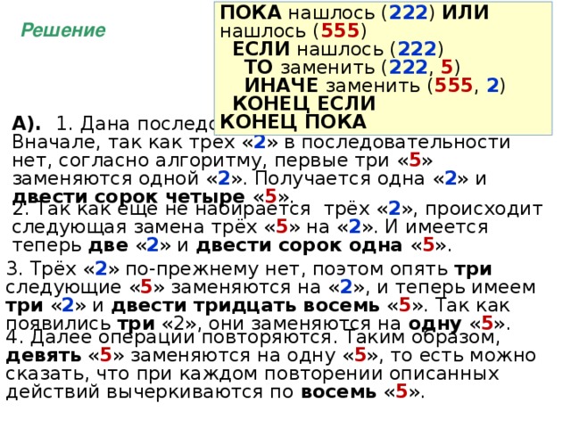 ПОКА нашлось ( 222 ) ИЛИ нашлось ( 555 )  ЕСЛИ нашлось ( 222 )  ТО заменить ( 222 , 5 )  ИНАЧЕ заменить ( 555 , 2 )  КОНЕЦ ЕСЛИ КОНЕЦ ПОКА Решение А). 1.  Дана последовательность из 247  пятерок . Вначале, так как трёх « 2 » в последовательности нет, согласно алгоритму, первые три « 5 » заменяются одной « 2 ». Получается одна « 2 » и двести сорок четыре « 5 ». 2. Так как еще не набирается трёх « 2 », происходит следующая замена трёх « 5 » на « 2 ». И имеется теперь две « 2 » и двести сорок одна « 5 ». 3. Трёх « 2 » по-прежнему нет, поэтом опять три следующие « 5 » заменяются на « 2 », и теперь имеем три « 2 » и двести тридцать восемь « 5 ». Так как появились три «2», они заменяются на одну « 5 ». 4. Далее операции повторяются. Таким образом, девять « 5 » заменяются на одну « 5 », то есть можно сказать, что при каждом повторении описанных действий вычеркиваются по восемь « 5 ». 