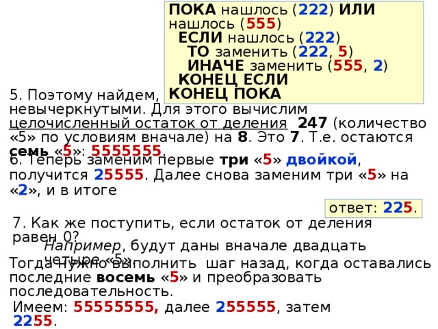 ПОКА нашлось ( 222 ) ИЛИ нашлось ( 555 )  ЕСЛИ нашлось ( 222 )  ТО заменить ( 222 , 5 )  ИНАЧЕ заменить ( 555 , 2 )  КОНЕЦ ЕСЛИ КОНЕЦ ПОКА 5. Поэтому найдем, сколько « 5 » остались невычеркнутыми. Для этого вычислим целочисленный остаток от деления  247 (количество «5» по условиям вначале) на 8 . Это 7 . Т.е. остаются семь « 5 »: 5555555 . 6. Теперь заменим первые три « 5 » двойкой , получится 2 5555 . Далее снова заменим три « 5 » на « 2 », и в итоге ответ: 22 5 . 7. Как же поступить, если остаток от деления равен 0? Например , будут даны вначале двадцать четыре «5». Тогда нужно выполнить шаг назад, когда оставались последние восемь « 5 » и преобразовать последовательность. Имеем: 55555555, далее 2 55555 , затем 22 55 . 