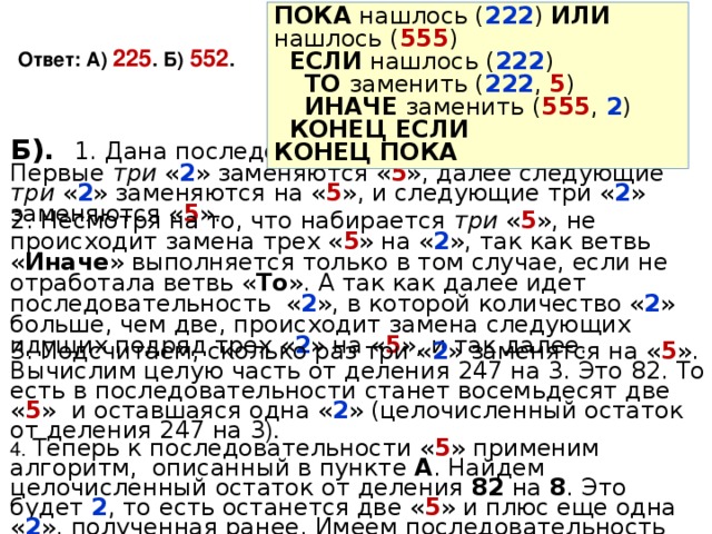 ПОКА нашлось ( 222 ) ИЛИ нашлось ( 555 )  ЕСЛИ нашлось ( 222 )  ТО заменить ( 222 , 5 )  ИНАЧЕ заменить ( 555 , 2 )  КОНЕЦ ЕСЛИ КОНЕЦ ПОКА Ответ: А) 225 . Б) 552 . Б). 1.  Дана последовательность из 247  двоек . Первые три « 2 » заменяются « 5 », далее следующие три « 2 » заменяются на « 5 », и следующие три « 2 » заменяются « 5 ». 2. Несмотря на то, что набирается три « 5 », не происходит замена трех « 5 » на « 2 », так как ветвь « Иначе » выполняется только в том случае, если не отработала ветвь « То ». А так как далее идет последовательность « 2 », в которой количество « 2 » больше, чем две, происходит замена следующих идущих подряд трех « 2 » на « 5 », и так далее. 3. Подсчитаем, сколько раз три « 2 » заменятся на « 5 ». Вычислим целую часть от деления 247 на 3. Это 82. То есть в последовательности станет восемьдесят две « 5 » и оставшаяся одна « 2 » (целочисленный остаток от деления 247 на 3 ). 4. Теперь к последовательности « 5 » применим алгоритм, описанный в пункте А . Найдем целочисленный остаток от деления 82 на 8 . Это будет 2 , то есть останется две « 5 » и плюс еще одна « 2 », полученная ранее. Имеем последовательность « 55 2 ». 