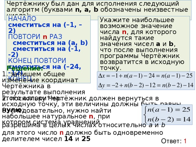 Чертёжнику был дан для исполнения следующий алгоритм (буквами n, a, b обозначены неизвестные числа): НАЧАЛО сместиться на (–1, –2) ПОВТОРИ n РАЗ  сместиться на (a, b)  сместиться на (-1, -2) КОНЕЦ ПОВТОРИ сместиться на (–24, -12) КОНЕЦ Укажите наибольшее возможное значение числа n , для которого найдутся такие значения чисел a и b , что после выполнения программы Чертёжник возвратится в исходную точку. Решение: 1. запишем общее изменение координат Чертёжника в результате выполнения этого алгоритма: 2. поскольку Чертёжник должен вернуться в исходную точку, эти величины должны быть равны нулю ; 3. следовательно, нужно найти набольшее натуральное n , при котором система уравнений разрешима в целых числах относительно a и b для этого число n  должно быть одновременно делителем чисел 14 и 25 Ответ: 1 