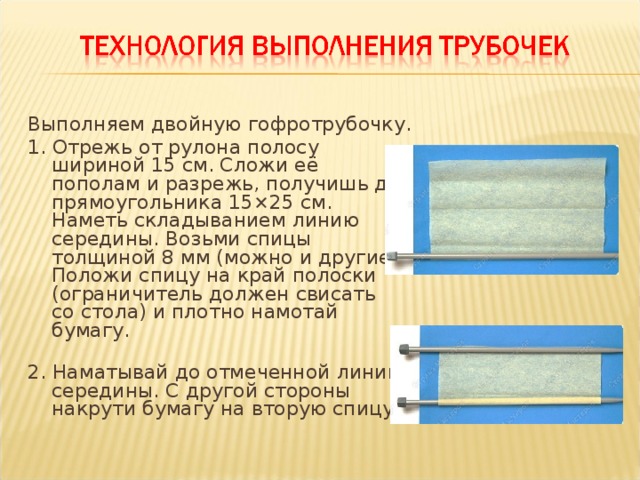 Выполняем двойную гофротрубочку. 1. Отрежь от рулона полосу шириной 15 см. Сложи её пополам и разрежь, получишь два прямоугольника 15×25 см. Наметь складыванием линию середины. Возьми спицы толщиной 8 мм (можно и другие). Положи спицу на край полоски (ограничитель должен свисать со стола) и плотно намотай бумагу.   2. Наматывай до отмеченной линии середины. С другой стороны накрути бумагу на вторую спицу.   