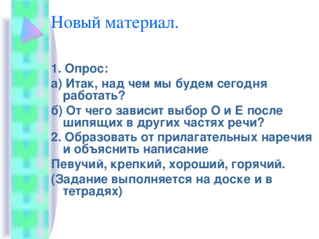 Новый материал. 1. Опрос: а) Итак, над чем мы будем сегодня работать? б) От чего зависит выбор О и Е после шипящих в других частях речи? 2. Образовать от прилагательных наречия и объяснить написание Певучий, крепкий, хороший, горячий. (Задание выполняется на доске и в тетрадях)