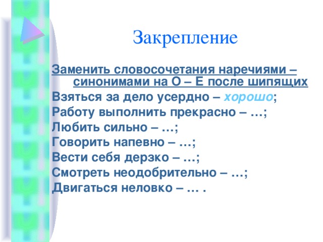 Заменить словосочетания наречиями – синонимами на О – Е после шипящих Взяться за дело усердно – хорошо ; Работу выполнить прекрасно – …; Любить сильно – …; Говорить напевно – …; Вести себя дерзко – …; Смотреть неодобрительно – …; Двигаться неловко – … . 