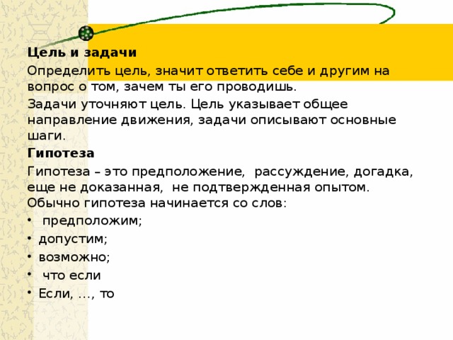 Цель и задачи Определить цель, значит ответить себе и другим на вопрос о том, зачем ты его проводишь. Задачи уточняют цель. Цель указывает общее направление движения, задачи описывают основные шаги. Гипотеза Гипотеза – это предположение,  рассуждение, догадка, еще не доказанная,  не подтвержденная опытом. Обычно гипотеза начинается со слов:   предположим; допустим; возможно;   что если Если, …, то 