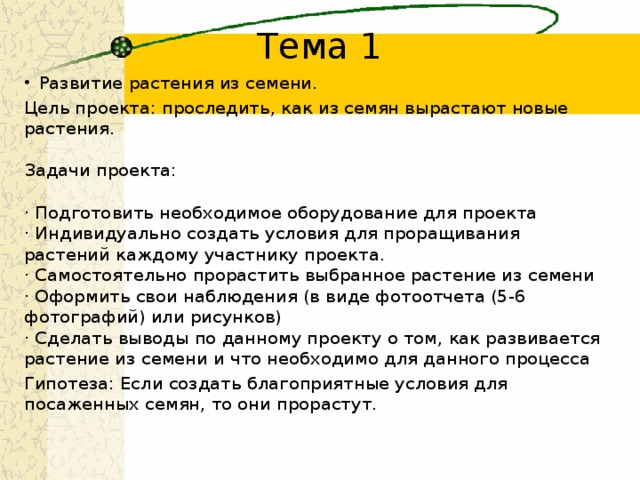 Тема 1 Развитие растения из семени. Цель проекта: проследить, как из семян вырастают новые растения.   Задачи проекта:    · Подготовить необходимое оборудование для проекта   · Индивидуально создать условия для проращивания растений каждому участнику проекта.   · Самостоятельно прорастить выбранное растение из семени   · Оформить свои наблюдения (в виде фотоотчета (5-6 фотографий) или рисунков)   · Сделать выводы по данному проекту о том, как развивается растение из семени и что необходимо для данного процесса  Гипотеза: Если создать благоприятные условия для посаженных семян, то они прорастут. 