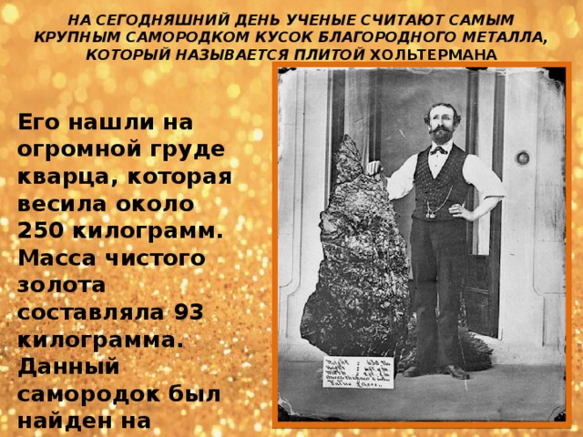 НА СЕГОДНЯШНИЙ ДЕНЬ УЧЕНЫЕ СЧИТАЮТ САМЫМ КРУПНЫМ САМОРОДКОМ КУСОК БЛАГОРОДНОГО МЕТАЛЛА, КОТОРЫЙ НАЗЫВАЕТСЯ ПЛИТОЙ ХОЛЬТЕРМАНА Его нашли на огромной груде кварца, которая весила около 250 килограмм. Масса чистого золота составляла 93 килограмма. Данный самородок был найден на территории Австралии в 1872 году 