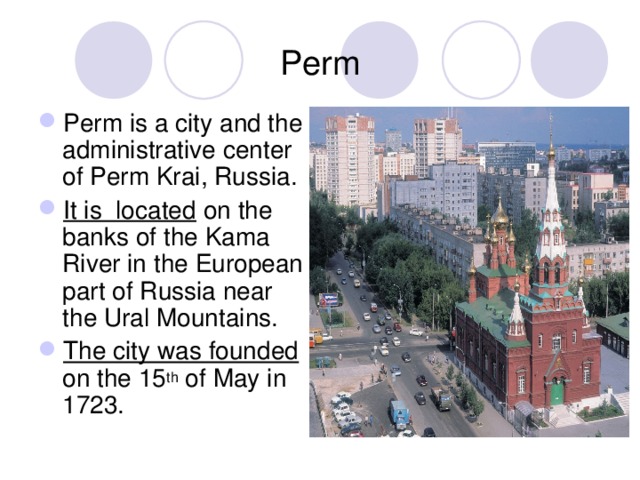 Perm  Perm is a city and the administrative center of Perm Krai, Russia. It is located on the banks of the Kama River in the European part of Russia near the Ural Mountains. The city was founded on the 15 th of May in 1723. 