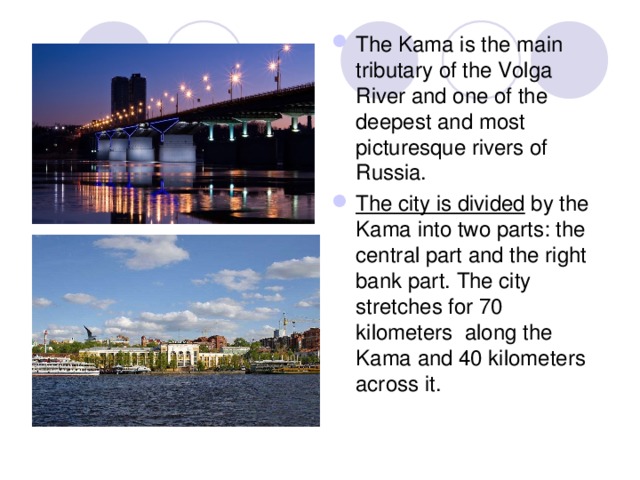 The Kama is the main tributary of the Volga River and one of the deepest and most picturesque rivers of Russia. The city is divided by the Kama into two parts: the central part and the right bank part. The city stretches for 70 kilometers along the Kama and 40 kilometers across it. 
