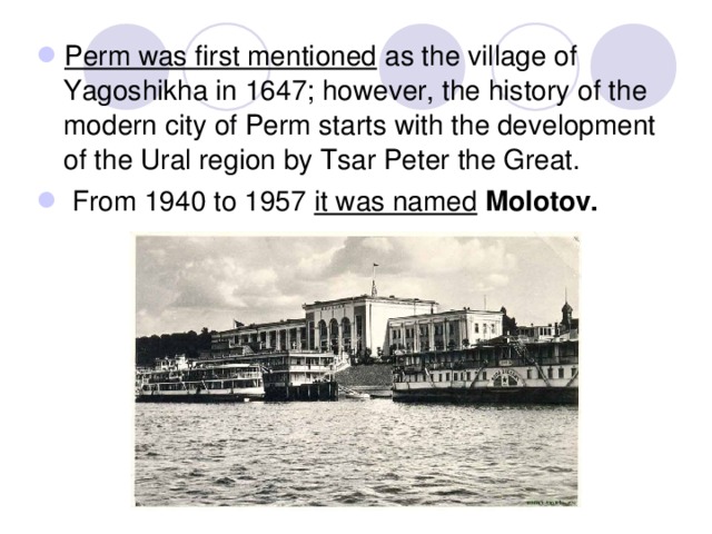 Perm was first mentioned as the village of Yagoshikha in 1647; however, the history of the modern city of Perm starts with the development of the Ural region by Tsar Peter the Great.  From 1940 to 1957 it was named  Molotov.  