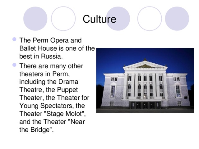 Culture The Perm Opera and Ballet House is one of the best in Russia. There are many other theaters in Perm, including the Drama Theatre, the Puppet Theater, the Theater for Young Spectators, the Theater 