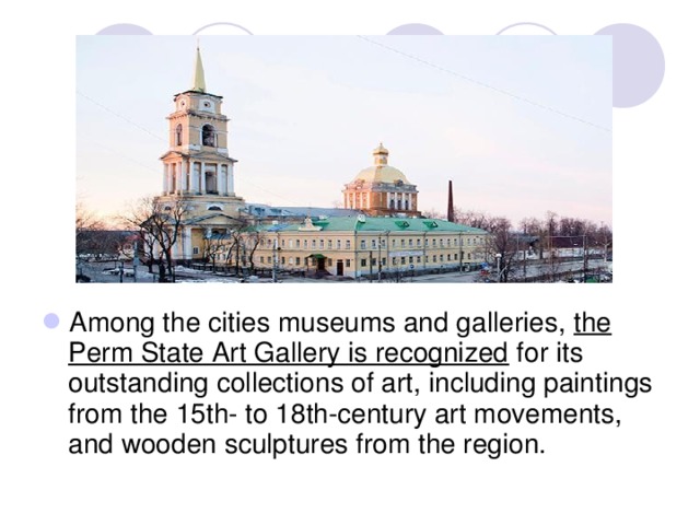 Among the cities museums and galleries, the Perm State Art Gallery is recognized for its outstanding collections of art, including paintings from the 15th- to 18th-century art movements, and wooden sculptures from the region. 