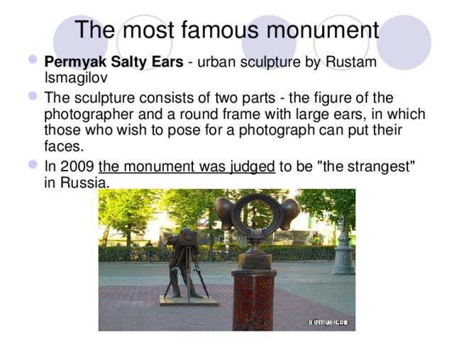 The most famous monument Permyak Salty Ears - urban sculpture by Rustam Ismagilov The sculpture consists of two parts - the figure of the photographer and a round frame with large ears, in which those who wish to pose for a photograph can put their faces. In 2009 the monument was judged to be 