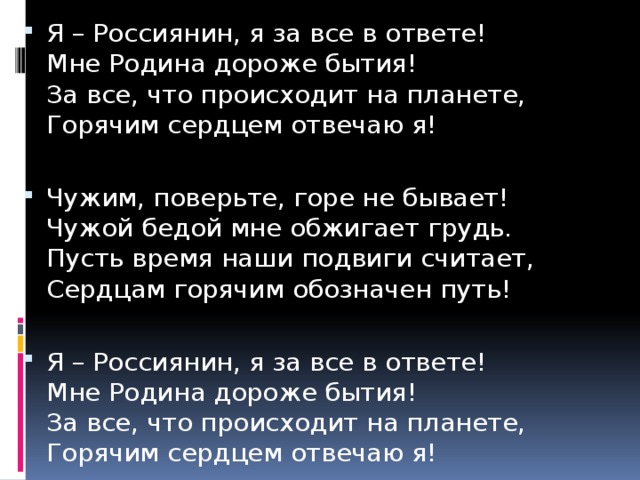 Я – Россиянин, я за все в ответе!  Мне Родина дороже бытия!  За все, что происходит на планете,  Горячим сердцем отвечаю я! Чужим, поверьте, горе не бывает!  Чужой бедой мне обжигает грудь.  Пусть время наши подвиги считает,  Сердцам горячим обозначен путь! Я – Россиянин, я за все в ответе!  Мне Родина дороже бытия!  За все, что происходит на планете,  Горячим сердцем отвечаю я! 