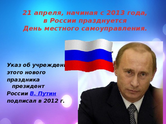 21 апреля, начиная с 2013 года,  в России празднуется  День местного самоуправления. Указ об учреждении этого нового праздника президент России В. Путин  подписал в 2012 г.