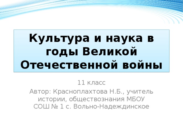 Культура и наука в годы Великой Отечественной войны 11 класс Автор: Красноплахтова Н.Б., учитель истории, обществознания МБОУ СОШ № 1 с. Вольно-Надеждинское 