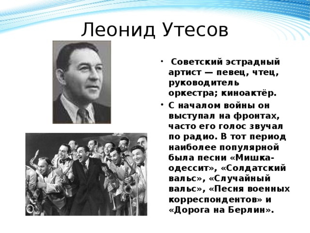 Леонид Утесов  Советский эстрадный артист — певец, чтец, руководитель оркестра; киноактёр. С началом войны он выступал на фронтах, часто его голос звучал по радио. В тот период наиболее популярной была песни «Мишка-одессит», «Солдатский вальс», «Случайный вальс», «Песня военных корреспондентов» и «Дорога на Берлин».  